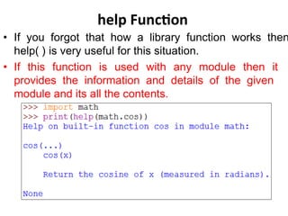help Function
• If you forgot that how a library function works then
help( ) is very useful for this situation.
• If this function is used with any module then it
provides the information and details of the given
module and its all the contents.
 