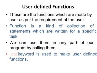User-defined Functions
• These are the functions which are made by
user as per the requirement of the user.
• Function is a kind of collection of
statements which are written for a specific
task.
• We can use them in any part of our
program by calling them.
• defkeyword is used to make user defined
functions.
 