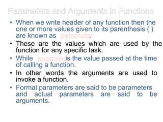 Parameters and Arguments in Functions
• When we write header of any function then the
one or more values given to its parenthesis ( )
are known as parameter
.
• These are the values which are used by the
function for any specific task.
• While argument
is the value passed at the time
of calling a function.
• In other words the arguments are used to
invoke a function.
• Formal parameters are said to be parameters
and actual parameters are said to be
arguments.
 