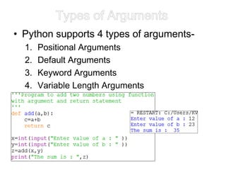 Types of Arguments
• Python supports 4 types of arguments-
1. Positional Arguments
2. Default Arguments
3. Keyword Arguments
4. Variable Length Arguments
 