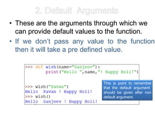 2. Default Arguments
• These are the arguments through which we
can provide default values to the function.
• If we don’t pass any value to the function
then it will take a pre defined value.
This is point to remember
that the default argument
should be given after non
default argument.
 
