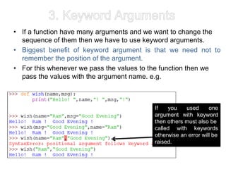3. Keyword Arguments
• If a function have many arguments and we want to change the
sequence of them then we have to use keyword arguments.
• Biggest benefit of keyword argument is that we need not to
remember the position of the argument.
• For this whenever we pass the values to the function then we
pass the values with the argument name. e.g.
If you used one
argument with keyword
then others must also be
called with keywords
otherwise an error will be
raised.
 