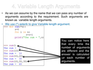 4. Variable Length Arguments
• As we can assume by the name that we can pass any number of
arguments according to the requirement. Such arguments are
known as variable length arguments.
• We use (*) asterik to give Variable length argument.
You can notice here
that every time the
number of arguments
are different and the
answer is calculated
for each number of
arguments.
 