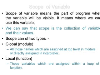 Scope of Variable
• Scope of variable means the part of program wher
the variable will be visible. It means where we can
use this variable.
• We can say that scope is the collection of variable
and their values.
• Scope can of two types -
• Global (module)
– All those names which are assigned at top level in module
or directly assigned in interpreter.
• Local (function)
– Those variables which are assigned within a loop of
function.
 