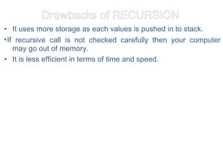 Drawbacks of RECURSION
• It uses more storage as each values is pushed in to stack.
•If recursive call is not checked carefully then your computer
may go out of memory.
• It is less efficient in terms of time and speed.
 