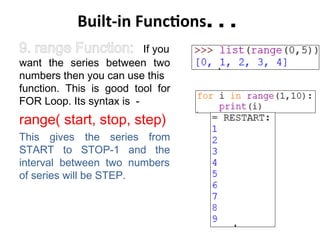 Built-in Functions. . .
9. range Function: If you
want the series between two
numbers then you can use this
function. This is good tool for
FOR Loop. Its syntax is -
range( start, stop, step)
This gives the series from
START to STOP-1 and the
interval between two numbers
of series will be STEP.
 