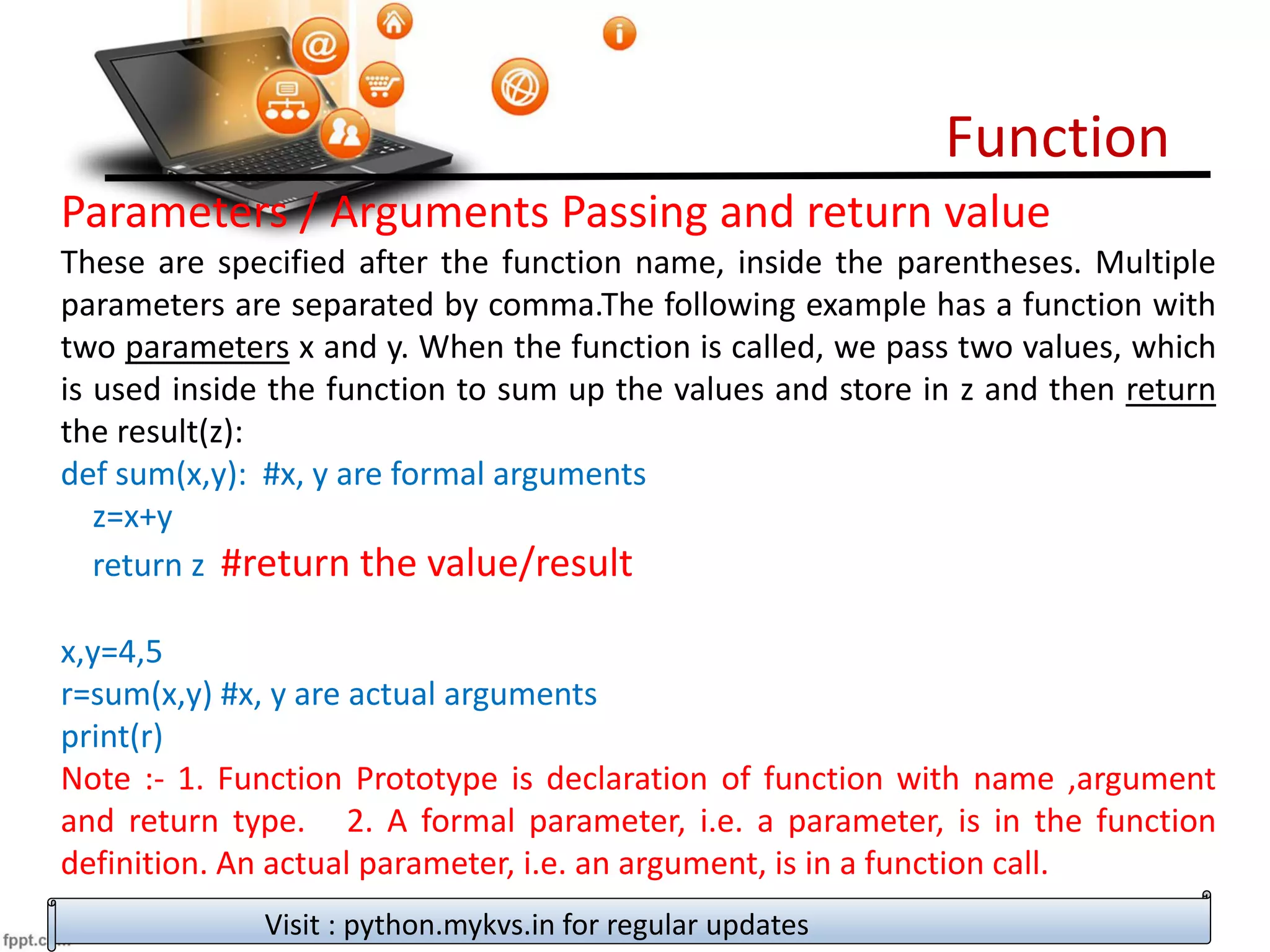 Function
Visit : python.mykvs.in for regular updates
Parameters / Arguments Passing and return value
These are specified after the function name, inside the parentheses. Multiple
parameters are separated by comma.The following example has a function with
two parameters x and y. When the function is called, we pass two values, which
is used inside the function to sum up the values and store in z and then return
the result(z):
def sum(x,y): #x, y are formal arguments
z=x+y
return z #return the value/result
x,y=4,5
r=sum(x,y) #x, y are actual arguments
print(r)
Note :- 1. Function Prototype is declaration of function with name ,argument
and return type. 2. A formal parameter, i.e. a parameter, is in the function
definition. An actual parameter, i.e. an argument, is in a function call.
 