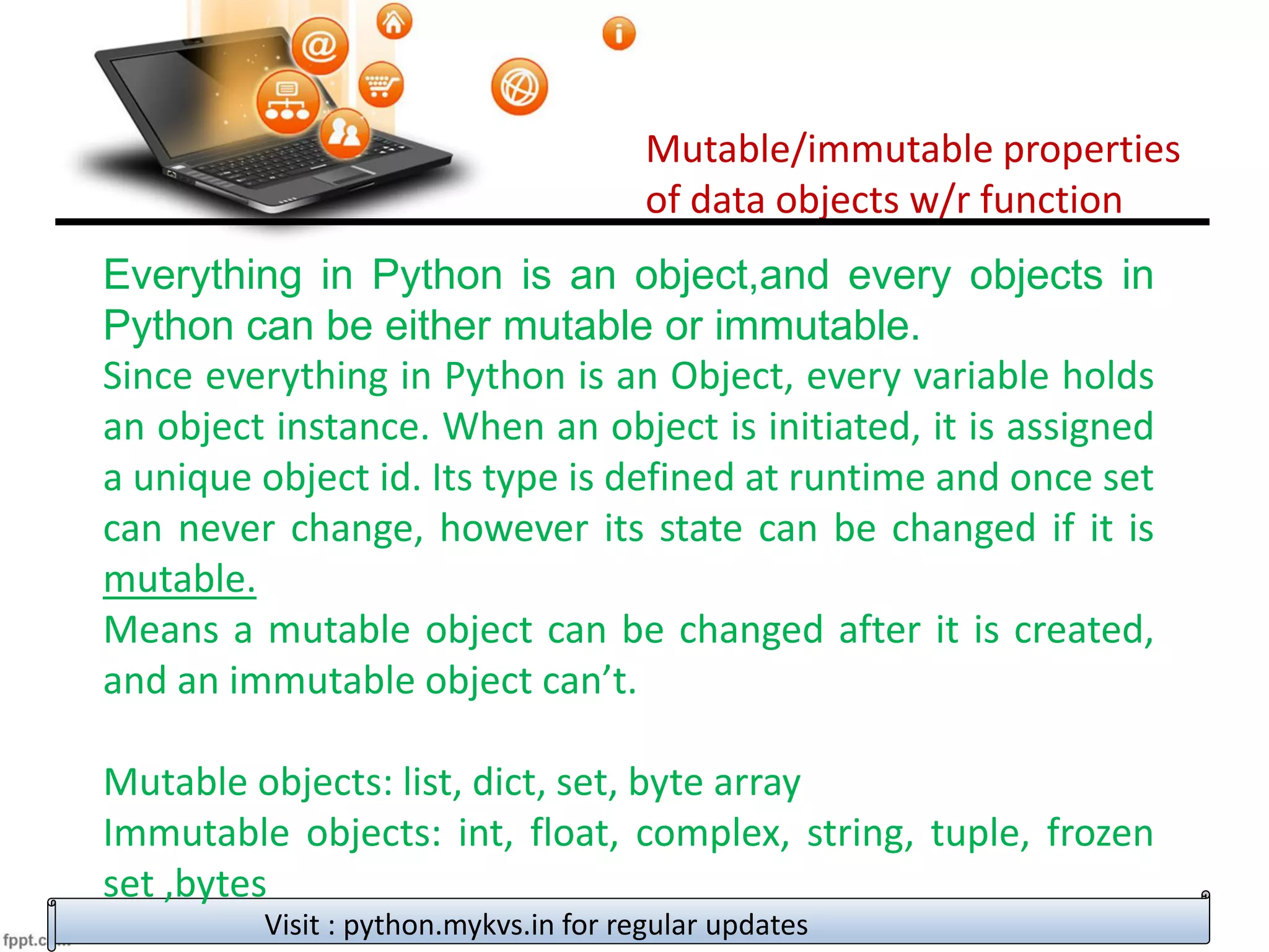 Mutable/immutable properties
of data objects w/r function
Visit : python.mykvs.in for regular updates
Everything in Python is an object,and every objects in
Python can be either mutable or immutable.
Since everything in Python is an Object, every variable holds
an object instance. When an object is initiated, it is assigned
a unique object id. Its type is defined at runtime and once set
can never change, however its state can be changed if it is
mutable.
Means a mutable object can be changed after it is created,
and an immutable object can’t.
Mutable objects: list, dict, set, byte array
Immutable objects: int, float, complex, string, tuple, frozen
set ,bytes
 