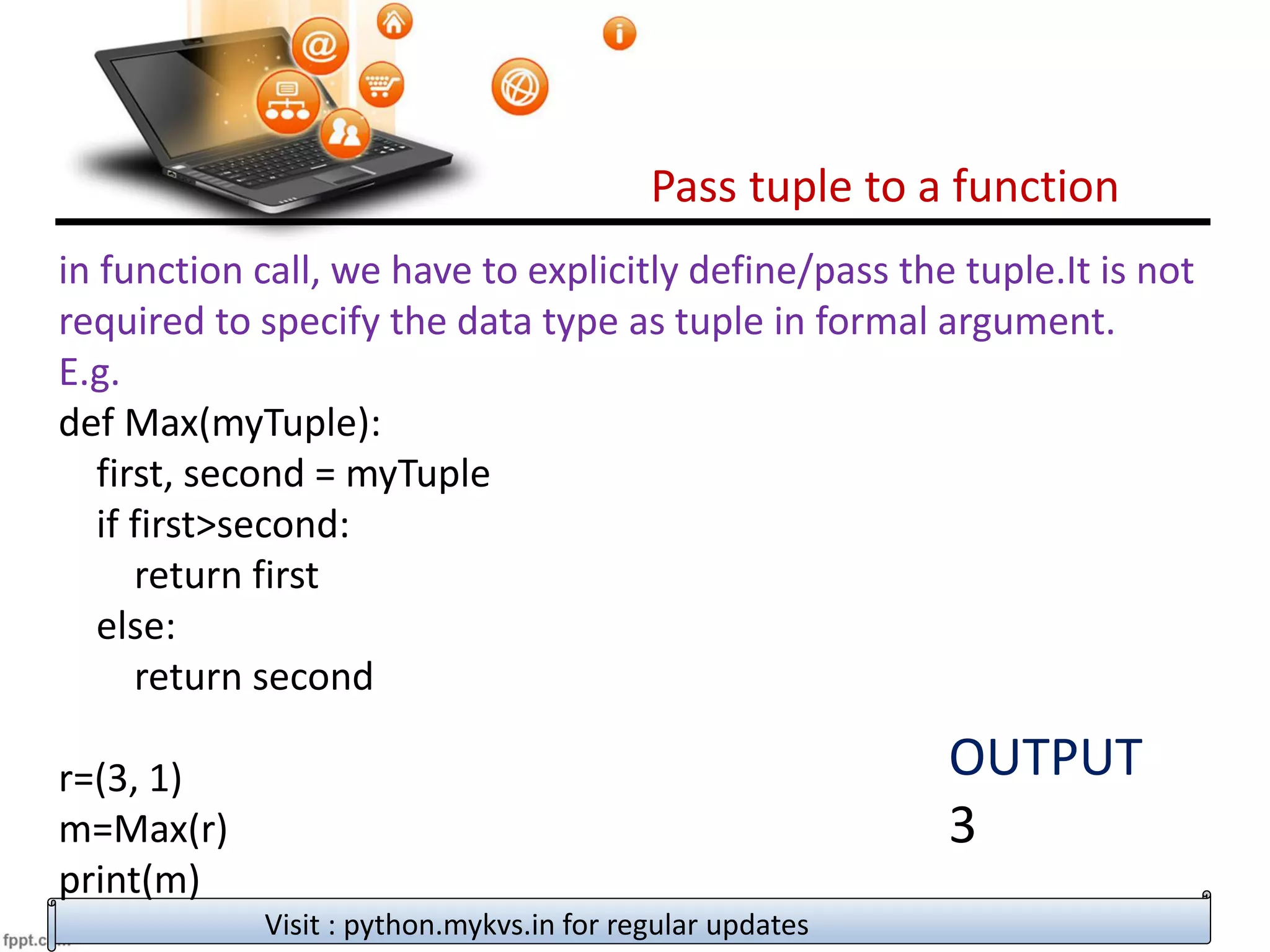 Pass tuple to a function
Visit : python.mykvs.in for regular updates
in function call, we have to explicitly define/pass the tuple.It is not
required to specify the data type as tuple in formal argument.
E.g.
def Max(myTuple):
first, second = myTuple
if first>second:
return first
else:
return second
r=(3, 1)
m=Max(r)
print(m)
OUTPUT
3
 