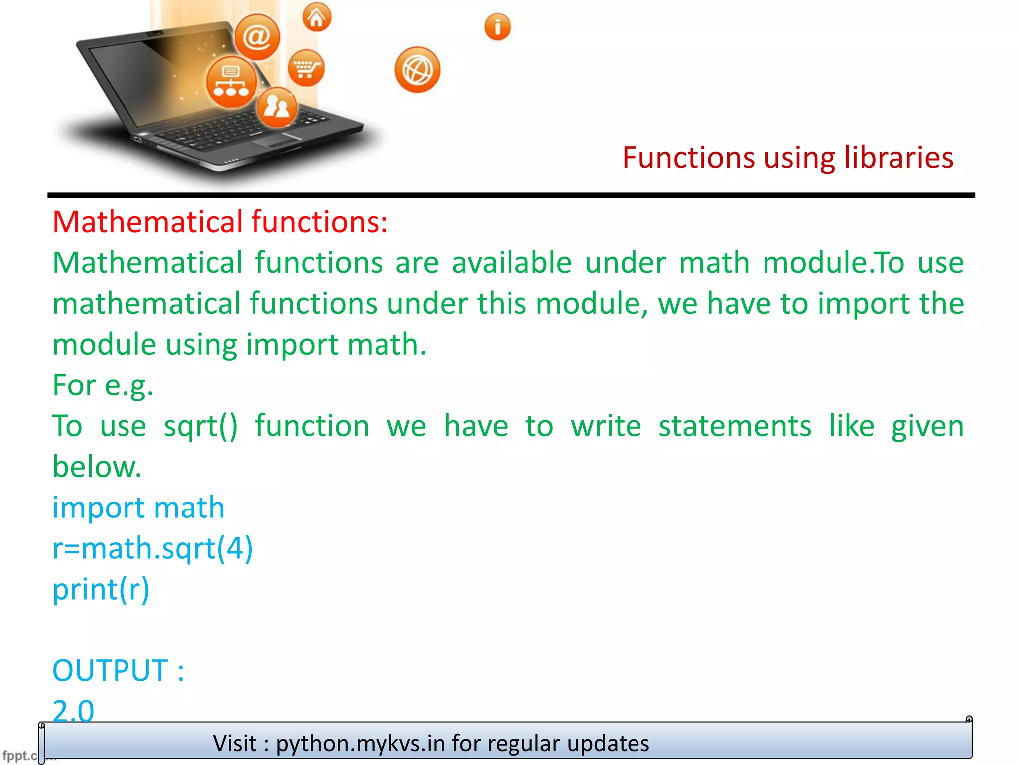Functions using libraries
Visit : python.mykvs.in for regular updates
Mathematical functions:
Mathematical functions are available under math module.To use
mathematical functions under this module, we have to import the
module using import math.
For e.g.
To use sqrt() function we have to write statements like given
below.
import math
r=math.sqrt(4)
print(r)
OUTPUT :
2.0
 