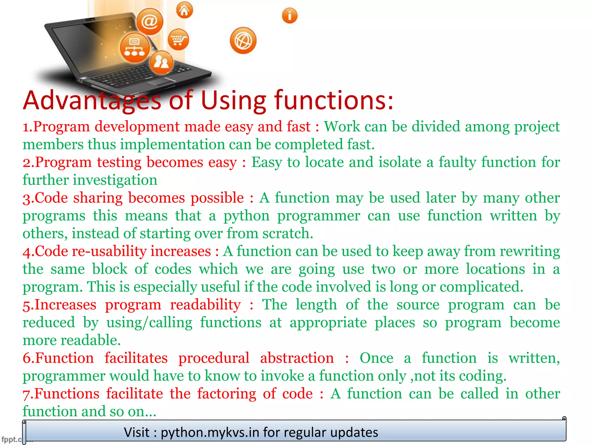 Advantages of Using functions:
1.Program development made easy and fast : Work can be divided among project
members thus implementation can be completed fast.
2.Program testing becomes easy : Easy to locate and isolate a faulty function for
further investigation
3.Code sharing becomes possible : A function may be used later by many other
programs this means that a python programmer can use function written by
others, instead of starting over from scratch.
4.Code re-usability increases : A function can be used to keep away from rewriting
the same block of codes which we are going use two or more locations in a
program. This is especially useful if the code involved is long or complicated.
5.Increases program readability : The length of the source program can be
reduced by using/calling functions at appropriate places so program become
more readable.
6.Function facilitates procedural abstraction : Once a function is written,
programmer would have to know to invoke a function only ,not its coding.
7.Functions facilitate the factoring of code : A function can be called in other
function and so on…
Visit : python.mykvs.in for regular updates
 