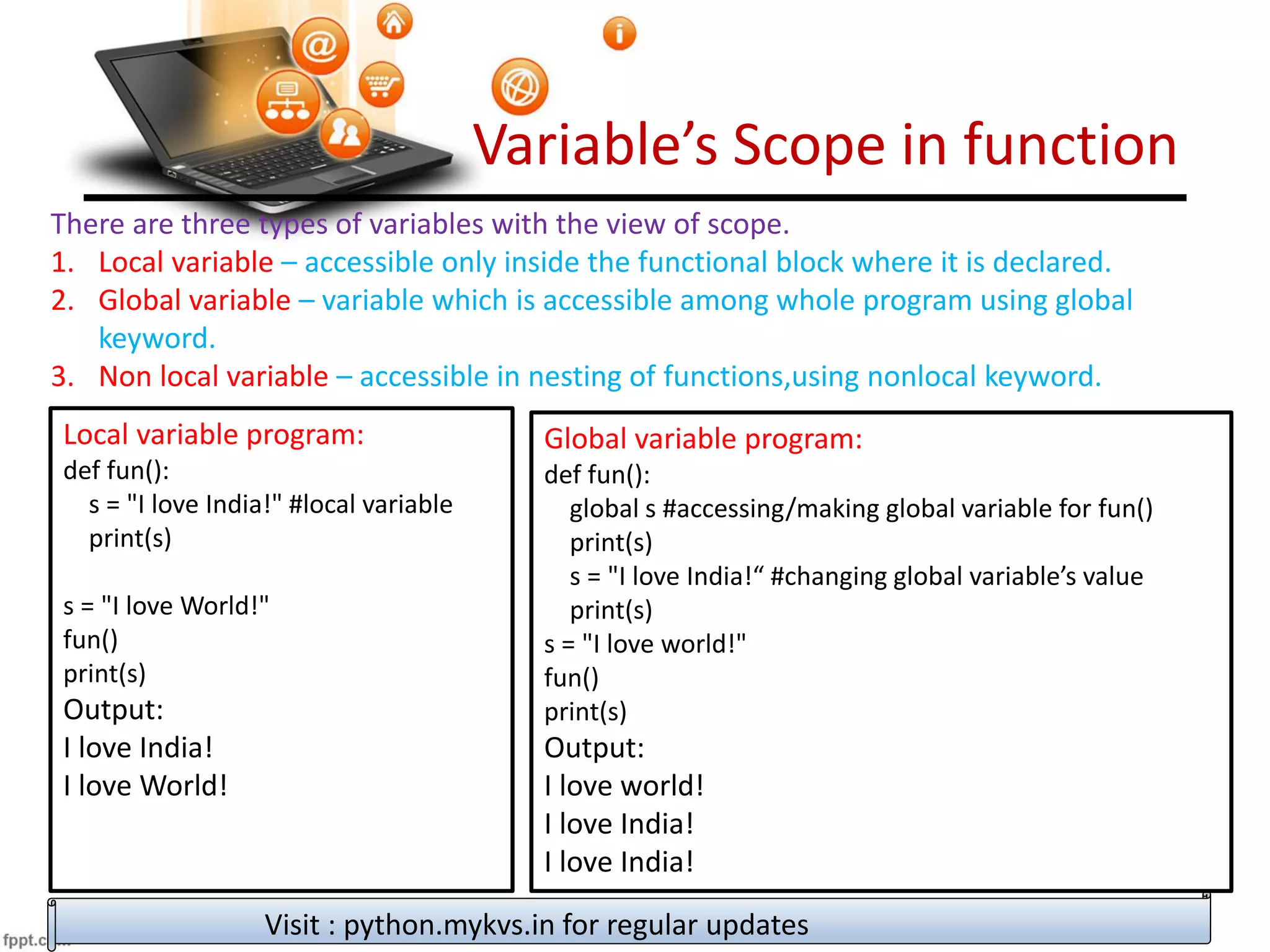Variable’s Scope in function
There are three types of variables with the view of scope.
1. Local variable – accessible only inside the functional block where it is declared.
2. Global variable – variable which is accessible among whole program using global
keyword.
3. Non local variable – accessible in nesting of functions,using nonlocal keyword.
Visit : python.mykvs.in for regular updates
Local variable program:
def fun():
s = "I love India!" #local variable
print(s)
s = "I love World!"
fun()
print(s)
Output:
I love India!
I love World!
Global variable program:
def fun():
global s #accessing/making global variable for fun()
print(s)
s = "I love India!“ #changing global variable’s value
print(s)
s = "I love world!"
fun()
print(s)
Output:
I love world!
I love India!
I love India!
 