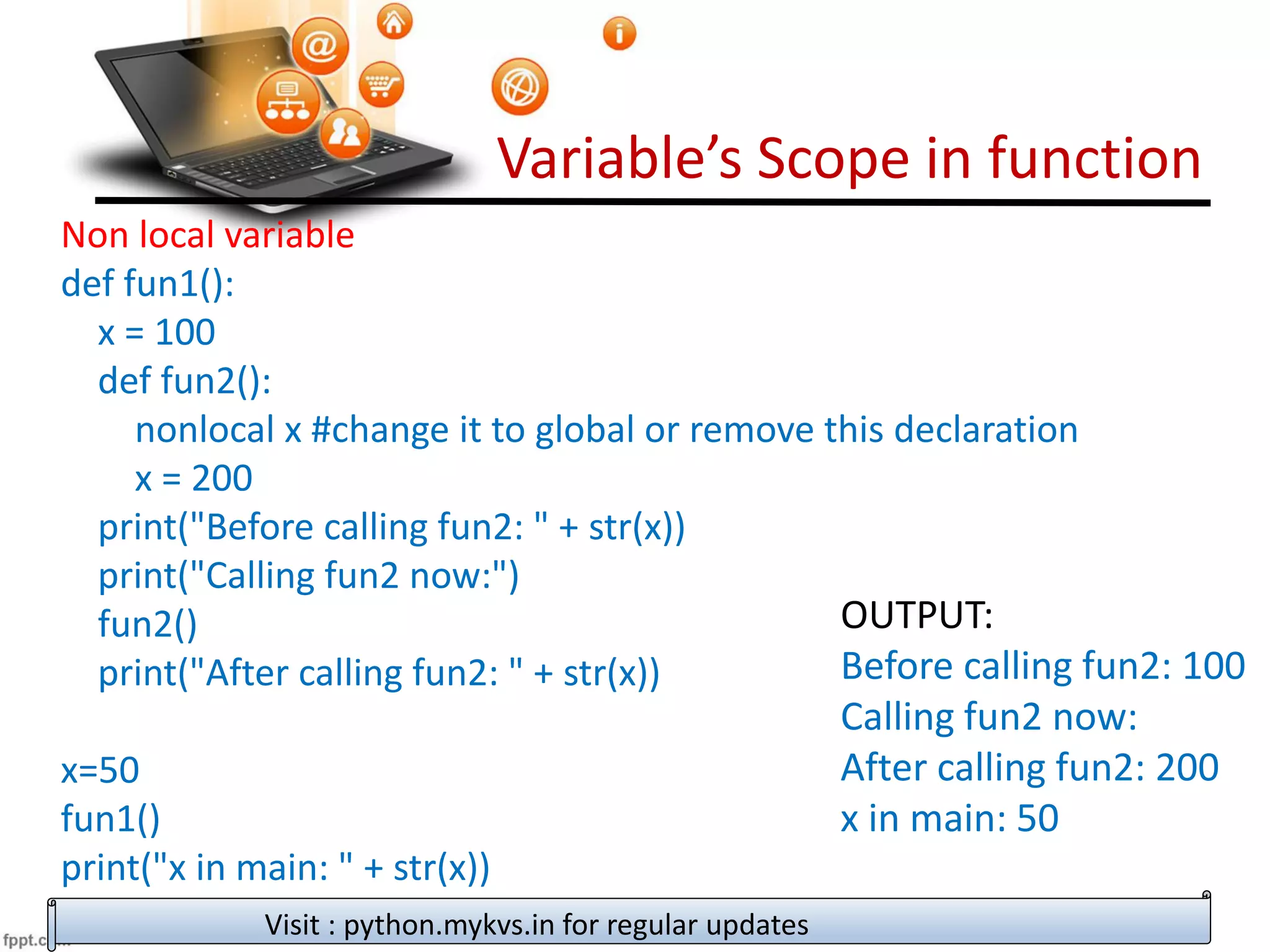 Variable’s Scope in function
Visit : python.mykvs.in for regular updates
Non local variable
def fun1():
x = 100
def fun2():
nonlocal x #change it to global or remove this declaration
x = 200
print("Before calling fun2: " + str(x))
print("Calling fun2 now:")
fun2()
print("After calling fun2: " + str(x))
x=50
fun1()
print("x in main: " + str(x))
OUTPUT:
Before calling fun2: 100
Calling fun2 now:
After calling fun2: 200
x in main: 50
 