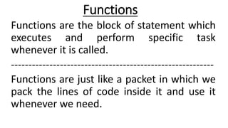 Functions
Functions are the block of statement which
executes and perform specific task
whenever it is called.
----------------------------------------------------------
Functions are just like a packet in which we
pack the lines of code inside it and use it
whenever we need.
 