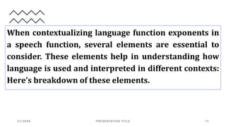 When contextualizing language function exponents in
a speech function, several elements are essential to
consider. These elements help in understanding how
language is used and interpreted in different contexts:
Here’s breakdown of these elements.
2/1/20XX PRESENTATION TITLE 13
 