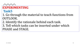 EXPERIMENTING
Task5
1. Go through the material to teach functions from
OUTLOOK.
2. Identify the rationale behind each task.
3. Tell which tasks can be inserted under which
PHASE and STAGE.
2/1/20XX 16
 