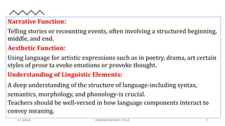 Narrative Function:
Telling stories or recounting events, often involving a structured beginning,
middle, and end.
Aesthetic Function:
Using language for artistic expressions such as in poetry, drama, art certain
styles of prose ta evoke emotions or provoke thought.
Understanding of Linguistic Elements:
A deep understanding of the structure of language-including syntax,
semantics, morphology, and phonology-is crucial.
Teachers should be well-versed in how language components interact to
convey meaning.
2/1/20XX PRESENTATION TITLE 7
 