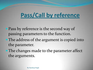 Pass/Call by reference
 Pass by reference is the second way of
passing parameters to the function.
 The address of the argument is copied into
the parameter.
 The changes made to the parameter affect
the arguments.
By Hardeep Singh
 
