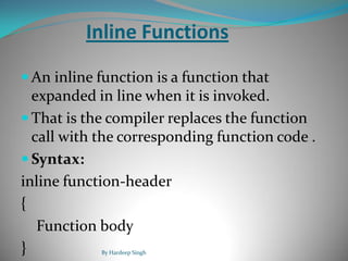 Inline Functions
 An inline function is a function that
expanded in line when it is invoked.
 That is the compiler replaces the function
call with the corresponding function code .
 Syntax:
inline function-header
{
Function body
} By Hardeep Singh
 
