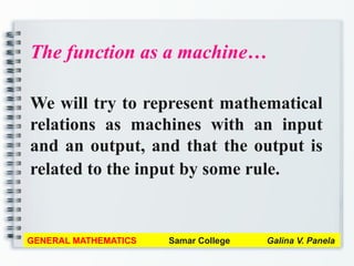 The function as a machine…
We will try to represent mathematical
relations as machines with an input
and an output, and that the output is
related to the input by some rule.
GENERAL MATHEMATICS Samar College Galina V. Panela
 