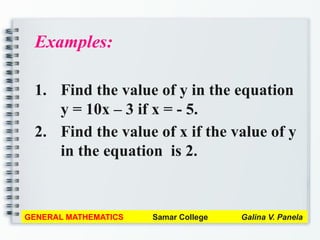 Examples:
1. Find the value of y in the equation
y = 10x – 3 if x = - 5.
2. Find the value of x if the value of y
in the equation is 2.
GENERAL MATHEMATICS Samar College Galina V. Panela
 