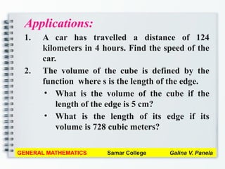 Applications:
1. A car has travelled a distance of 124
kilometers in 4 hours. Find the speed of the
car.
2. The volume of the cube is defined by the
function where s is the length of the edge.
• What is the volume of the cube if the
length of the edge is 5 cm?
• What is the length of its edge if its
volume is 728 cubic meters?
GENERAL MATHEMATICS Samar College Galina V. Panela
 