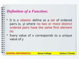 Definition of a Function:
• It is a relation define as a set of ordered
pairs (x, y) where no two or more distinct
ordered pairs have the same first element
(x).
• Every value of x corresponds to a unique
value of y
GENERAL MATHEMATICS Samar College Galina V. Panela
 
