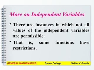 More on Independent Variables
a
• There are instances in which not all
values of the independent variables
are permissible.
• That is, some functions have
restrictions.
GENERAL MATHEMATICS Samar College Galina V. Panela
 