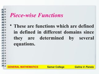 Piece-wise Functions
a
• These are functions which are defined
in defined in different domains since
they are determined by several
equations.
GENERAL MATHEMATICS Samar College Galina V. Panela
 