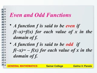 Even and Odd Functions
• A function f is said to be even if
f(–x)=f(x) for each value of x in the
domain of f.
• A function f is said to be odd if
f(–x)= – f(x) for each value of x in the
domain of f.
GENERAL MATHEMATICS Samar College Galina V. Panela
 