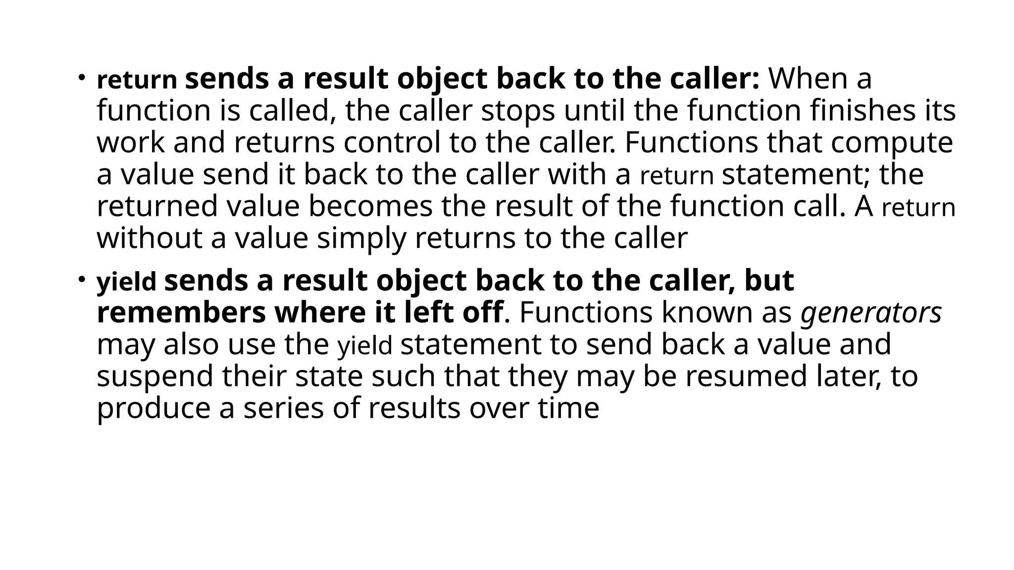 • return sends a result object back to the caller: When a
function is called, the caller stops until the function finishes its
work and returns control to the caller. Functions that compute
a value send it back to the caller with a return statement; the
returned value becomes the result of the function call. A return
without a value simply returns to the caller
• yield sends a result object back to the caller, but
remembers where it left off. Functions known as generators
may also use the yield statement to send back a value and
suspend their state such that they may be resumed later, to
produce a series of results over time
 
