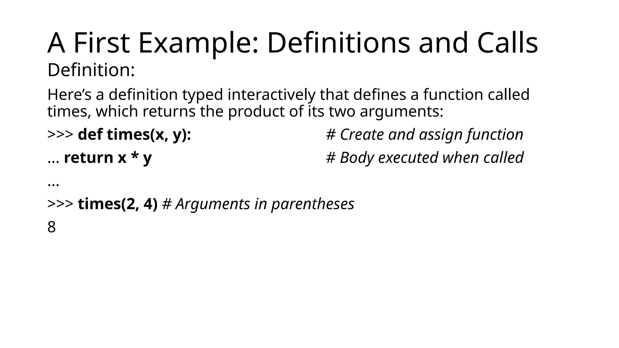 A First Example: Definitions and Calls
Definition:
Here’s a definition typed interactively that defines a function called
times, which returns the product of its two arguments:
>>> def times(x, y): # Create and assign function
... return x * y # Body executed when called
...
>>> times(2, 4) # Arguments in parentheses
8
 