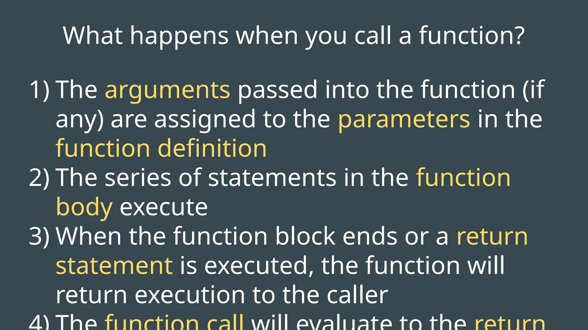 What happens when you call a function?
1) The arguments passed into the function (if
any) are assigned to the parameters in the
function definition
2) The series of statements in the function
body execute
3) When the function block ends or a return
statement is executed, the function will
return execution to the caller
 