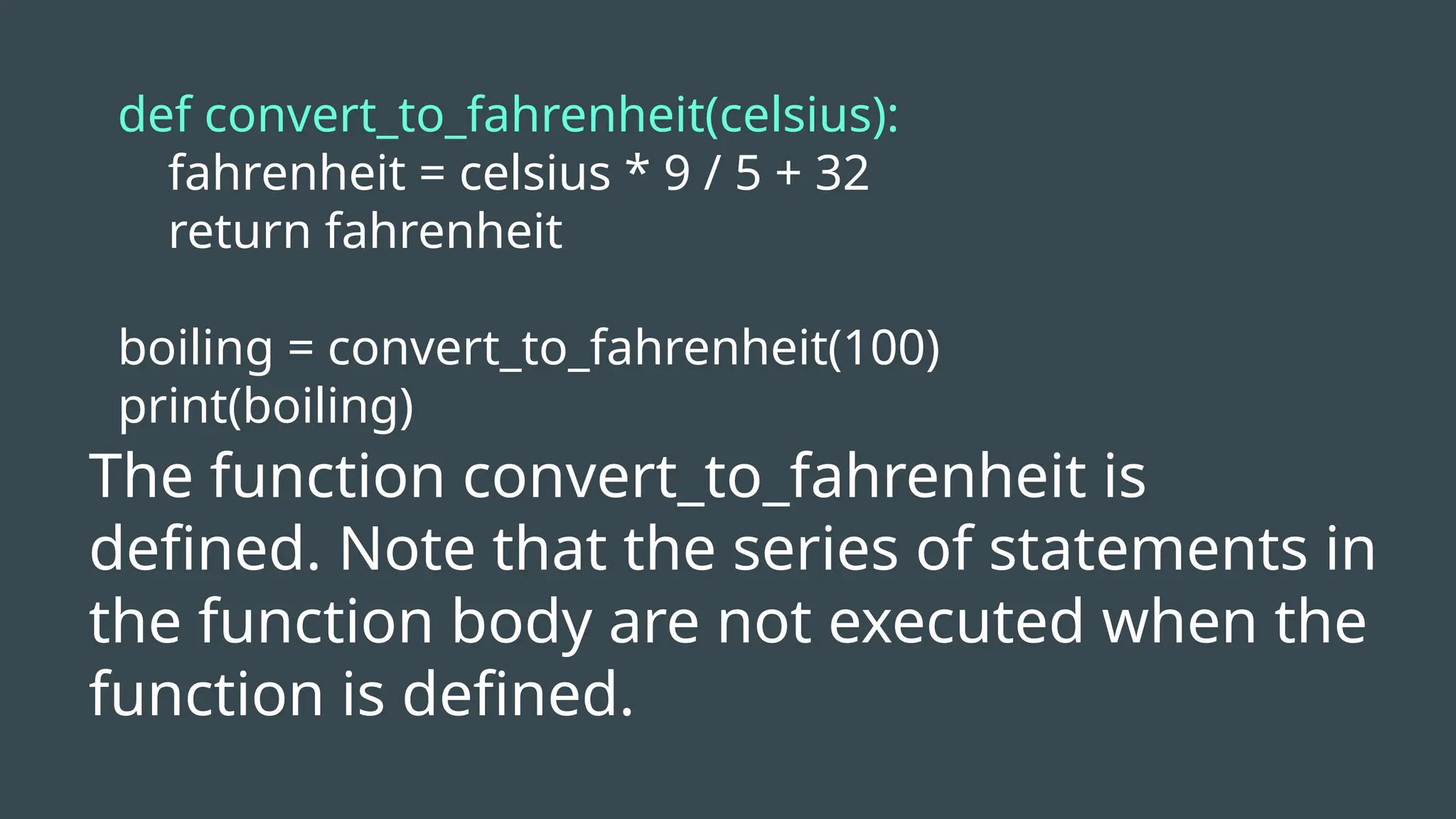 def convert_to_fahrenheit(celsius):
fahrenheit = celsius * 9 / 5 + 32
return fahrenheit
boiling = convert_to_fahrenheit(100)
print(boiling)
The function convert_to_fahrenheit is
defined. Note that the series of statements in
the function body are not executed when the
function is defined.
 