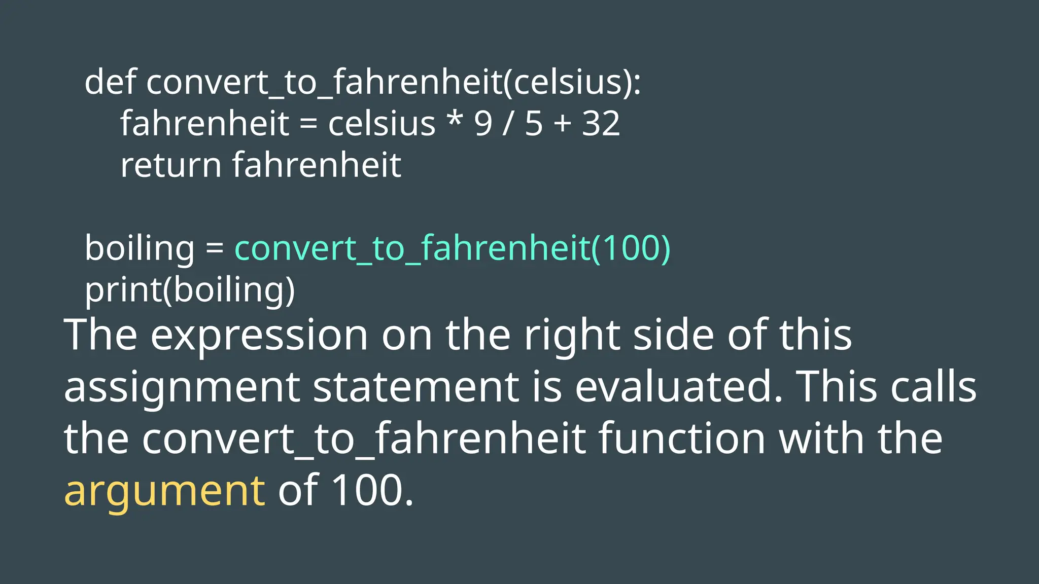 def convert_to_fahrenheit(celsius):
fahrenheit = celsius * 9 / 5 + 32
return fahrenheit
boiling = convert_to_fahrenheit(100)
print(boiling)
The expression on the right side of this
assignment statement is evaluated. This calls
the convert_to_fahrenheit function with the
argument of 100.
 