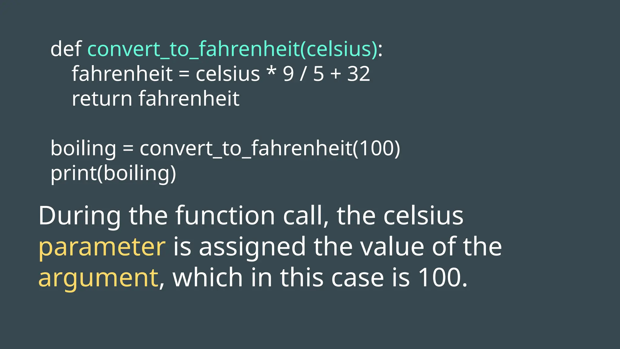 def convert_to_fahrenheit(celsius):
fahrenheit = celsius * 9 / 5 + 32
return fahrenheit
boiling = convert_to_fahrenheit(100)
print(boiling)
During the function call, the celsius
parameter is assigned the value of the
argument, which in this case is 100.
 