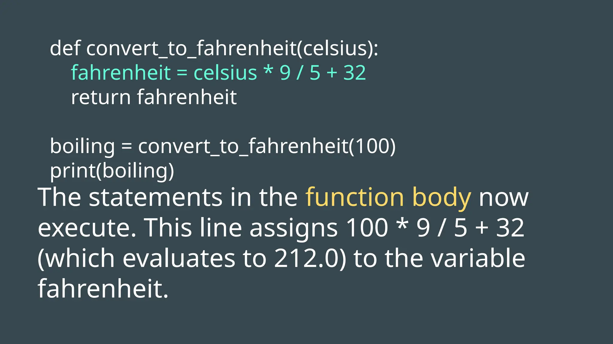 def convert_to_fahrenheit(celsius):
fahrenheit = celsius * 9 / 5 + 32
return fahrenheit
boiling = convert_to_fahrenheit(100)
print(boiling)
The statements in the function body now
execute. This line assigns 100 * 9 / 5 + 32
(which evaluates to 212.0) to the variable
fahrenheit.
 