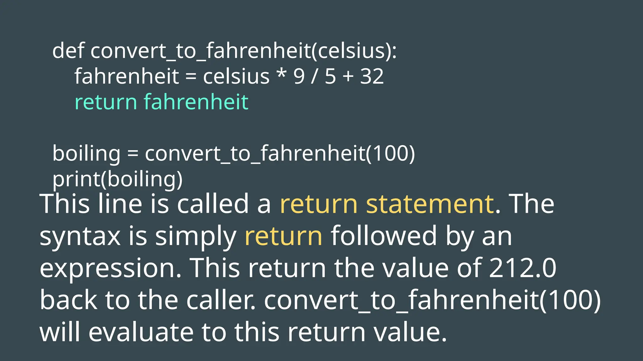 def convert_to_fahrenheit(celsius):
fahrenheit = celsius * 9 / 5 + 32
return fahrenheit
boiling = convert_to_fahrenheit(100)
print(boiling)
This line is called a return statement. The
syntax is simply return followed by an
expression. This return the value of 212.0
back to the caller. convert_to_fahrenheit(100)
will evaluate to this return value.
 