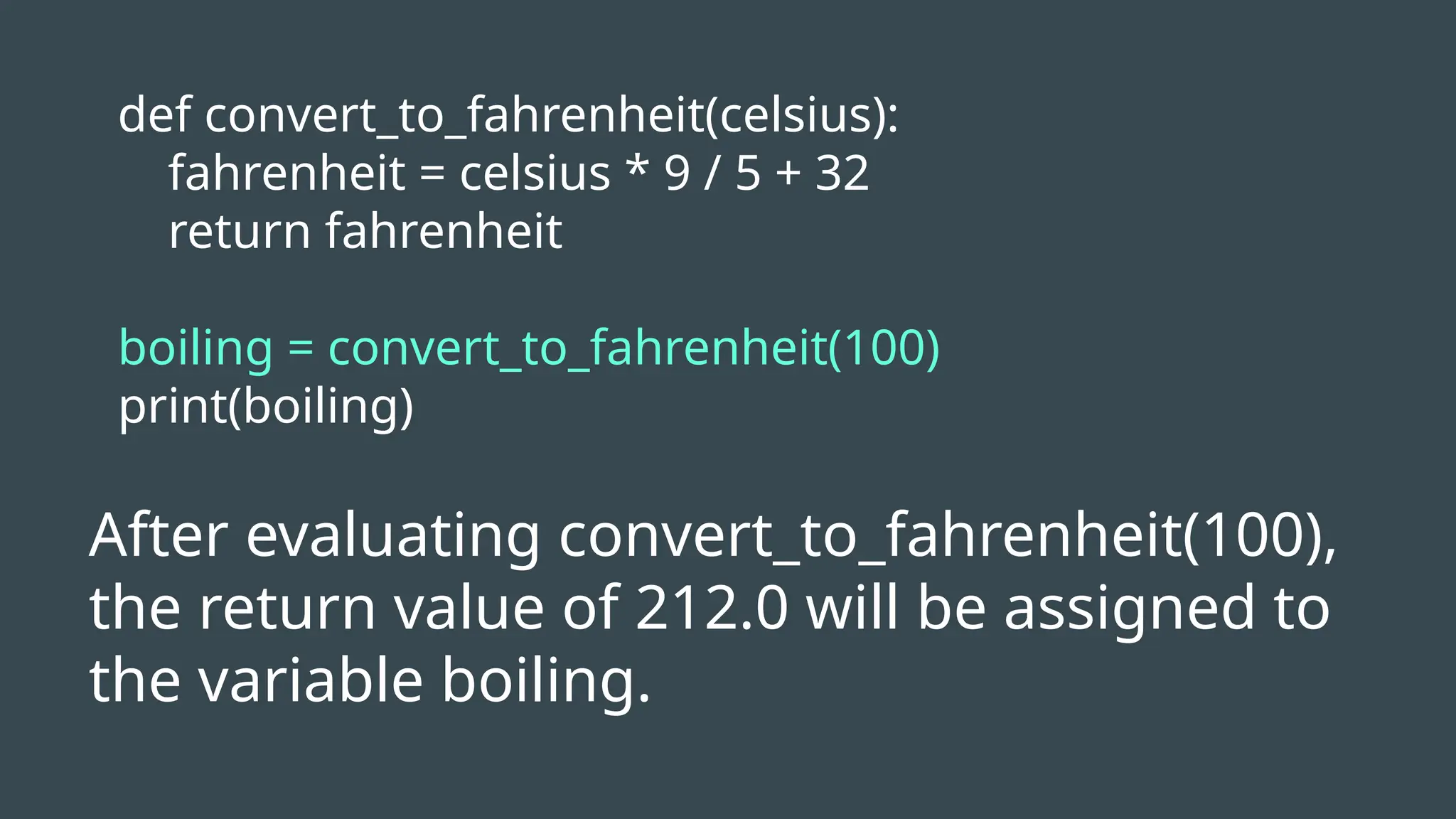 def convert_to_fahrenheit(celsius):
fahrenheit = celsius * 9 / 5 + 32
return fahrenheit
boiling = convert_to_fahrenheit(100)
print(boiling)
After evaluating convert_to_fahrenheit(100),
the return value of 212.0 will be assigned to
the variable boiling.
 