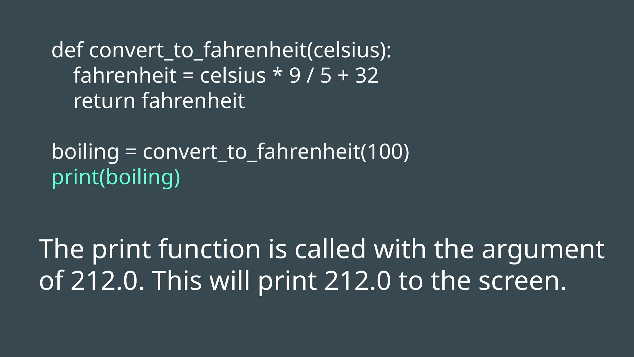 def convert_to_fahrenheit(celsius):
fahrenheit = celsius * 9 / 5 + 32
return fahrenheit
boiling = convert_to_fahrenheit(100)
print(boiling)
The print function is called with the argument
of 212.0. This will print 212.0 to the screen.
 