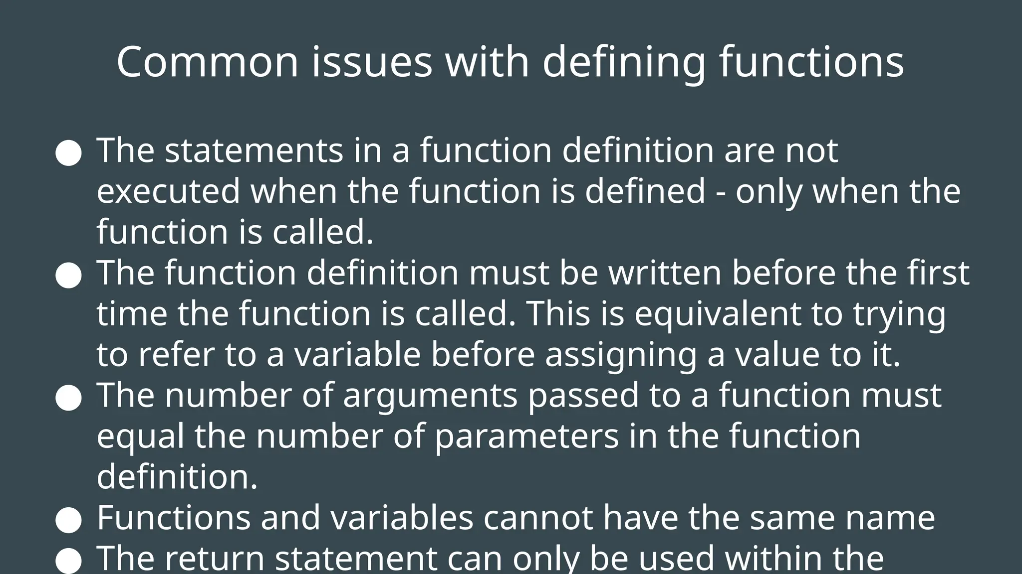 Common issues with defining functions
● The statements in a function definition are not
executed when the function is defined - only when the
function is called.
● The function definition must be written before the first
time the function is called. This is equivalent to trying
to refer to a variable before assigning a value to it.
● The number of arguments passed to a function must
equal the number of parameters in the function
definition.
● Functions and variables cannot have the same name
● The return statement can only be used within the
 
