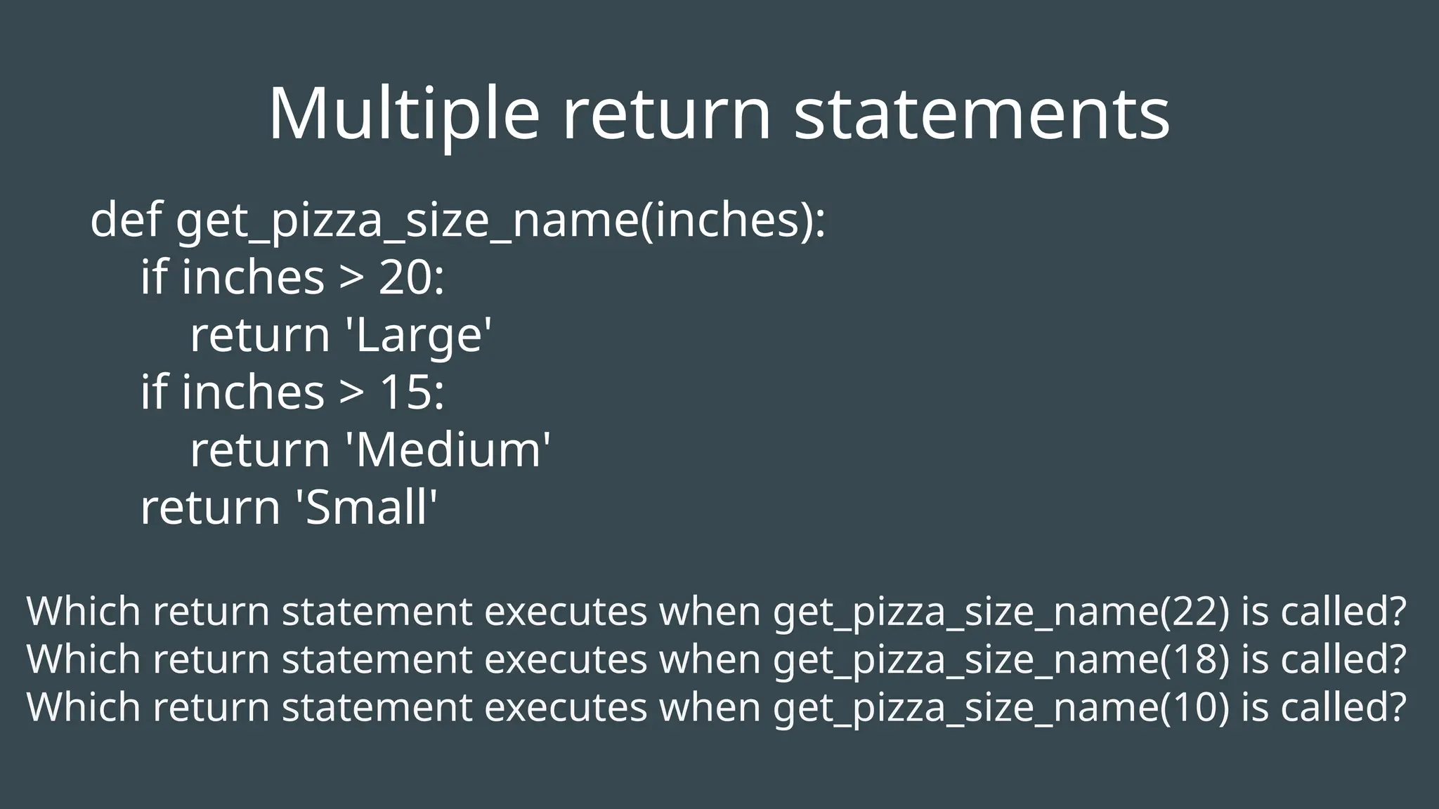 def get_pizza_size_name(inches):
if inches > 20:
return 'Large'
if inches > 15:
return 'Medium'
return 'Small'
Which return statement executes when get_pizza_size_name(22) is called?
Which return statement executes when get_pizza_size_name(18) is called?
Which return statement executes when get_pizza_size_name(10) is called?
Multiple return statements
 