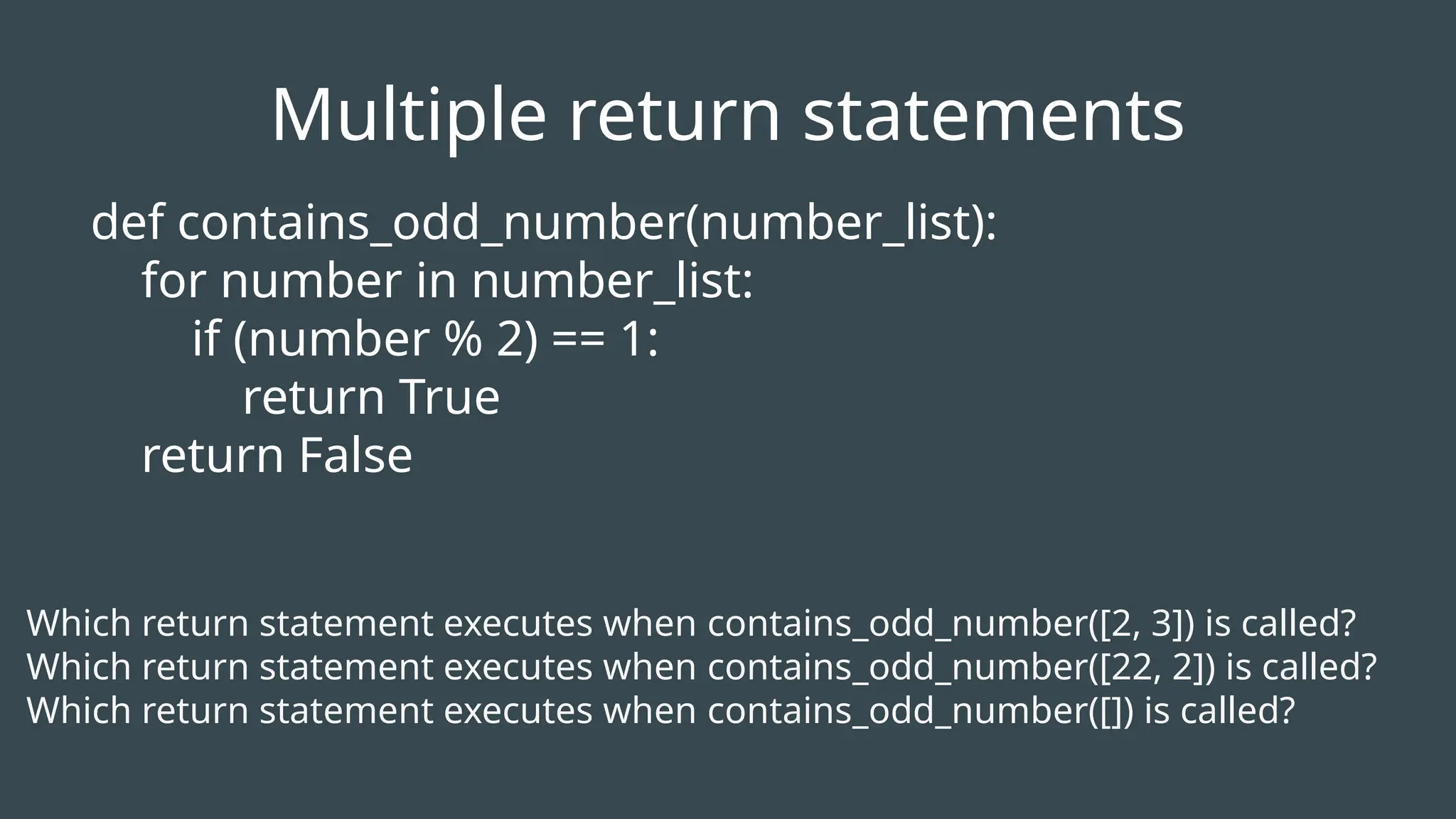 def contains_odd_number(number_list):
for number in number_list:
if (number % 2) == 1:
return True
return False
Which return statement executes when contains_odd_number([2, 3]) is called?
Which return statement executes when contains_odd_number([22, 2]) is called?
Which return statement executes when contains_odd_number([]) is called?
Multiple return statements
 