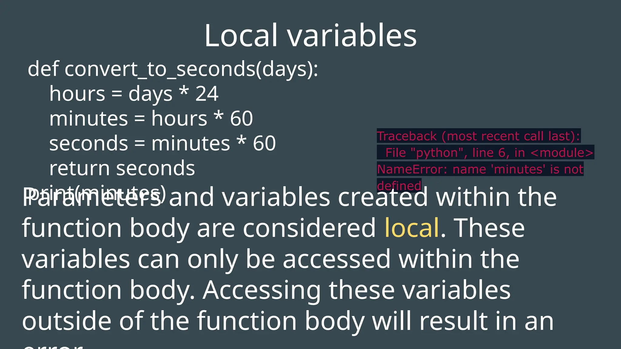 def convert_to_seconds(days):
hours = days * 24
minutes = hours * 60
seconds = minutes * 60
return seconds
print(minutes)
Local variables
Traceback (most recent call last):
File "python", line 6, in <module>
NameError: name 'minutes' is not
defined
Parameters and variables created within the
function body are considered local. These
variables can only be accessed within the
function body. Accessing these variables
outside of the function body will result in an
 