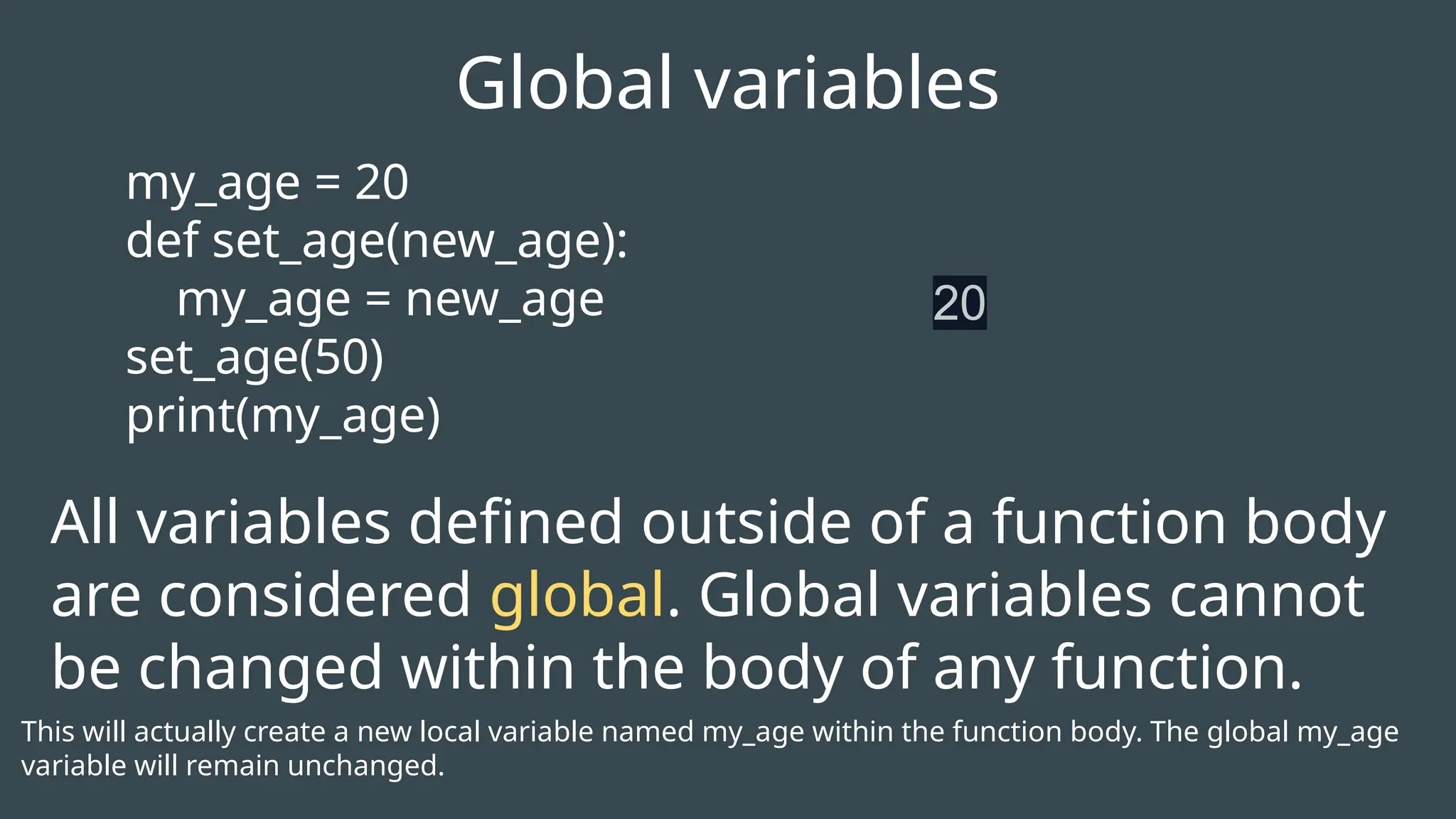 my_age = 20
def set_age(new_age):
my_age = new_age
set_age(50)
print(my_age)
Global variables
20
All variables defined outside of a function body
are considered global. Global variables cannot
be changed within the body of any function.
This will actually create a new local variable named my_age within the function body. The global my_age
variable will remain unchanged.
 
