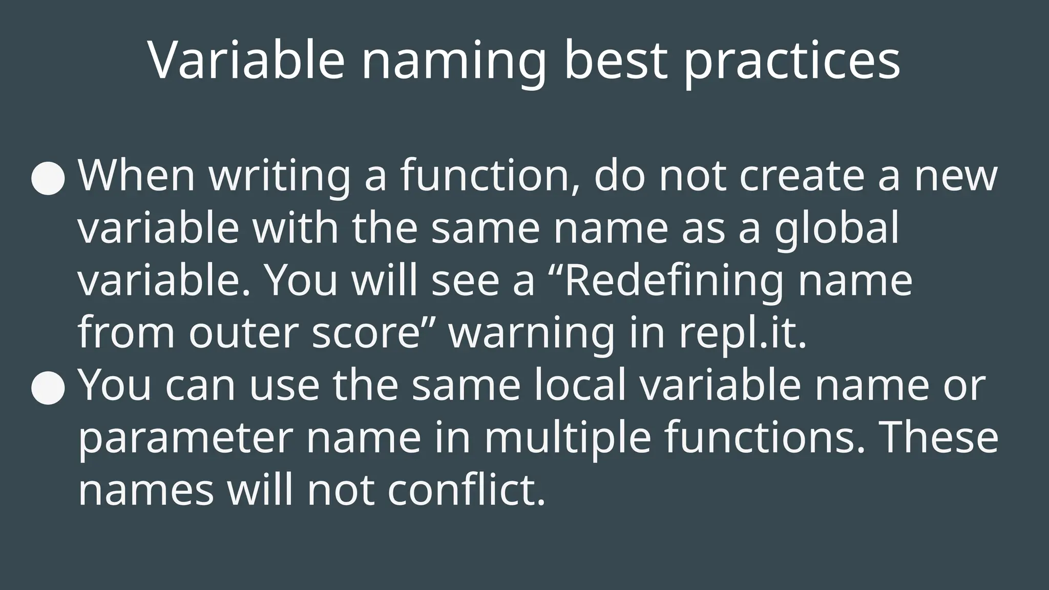 Variable naming best practices
● When writing a function, do not create a new
variable with the same name as a global
variable. You will see a “Redefining name
from outer score” warning in repl.it.
● You can use the same local variable name or
parameter name in multiple functions. These
names will not conflict.
 