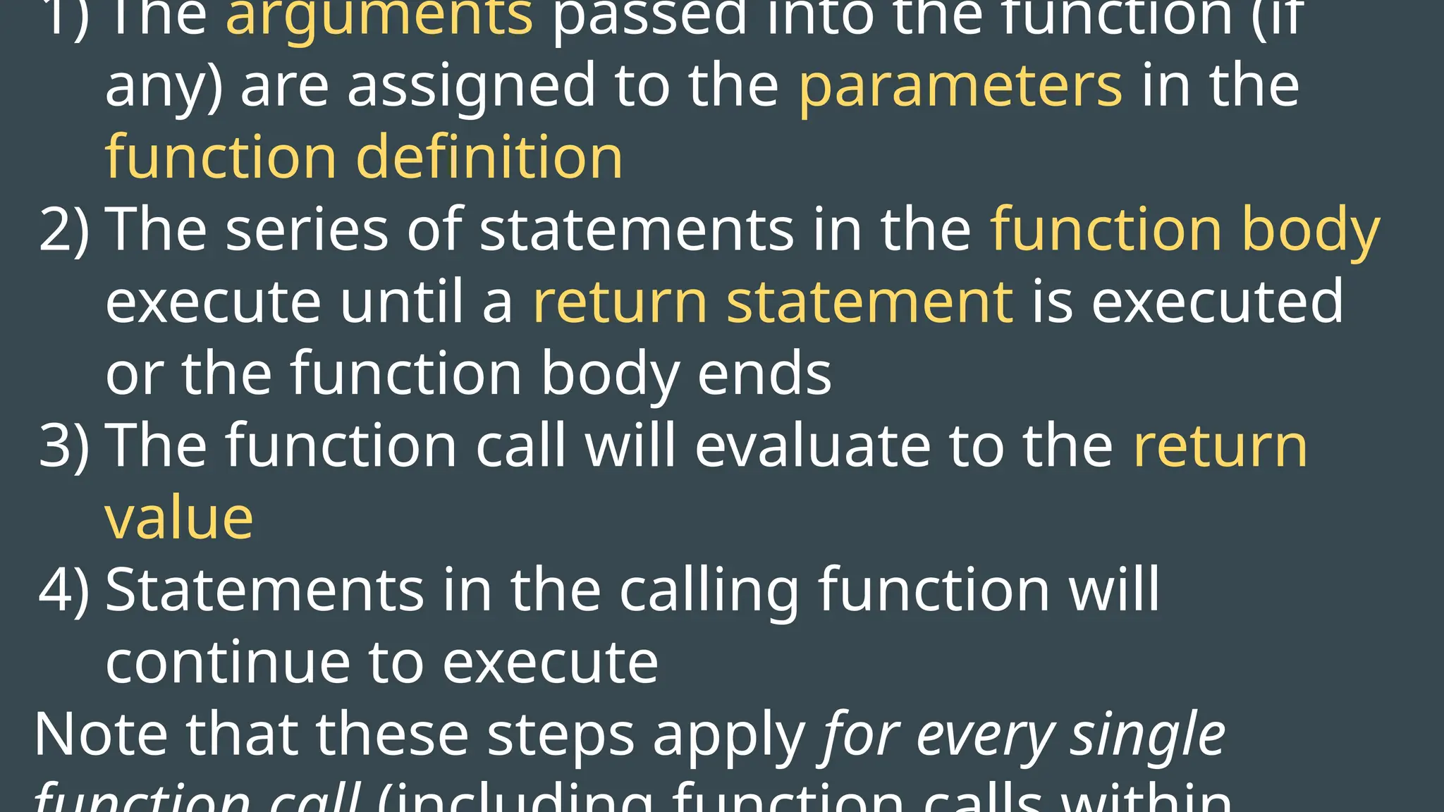 1) The arguments passed into the function (if
any) are assigned to the parameters in the
function definition
2) The series of statements in the function body
execute until a return statement is executed
or the function body ends
3) The function call will evaluate to the return
value
4) Statements in the calling function will
continue to execute
Note that these steps apply for every single
 