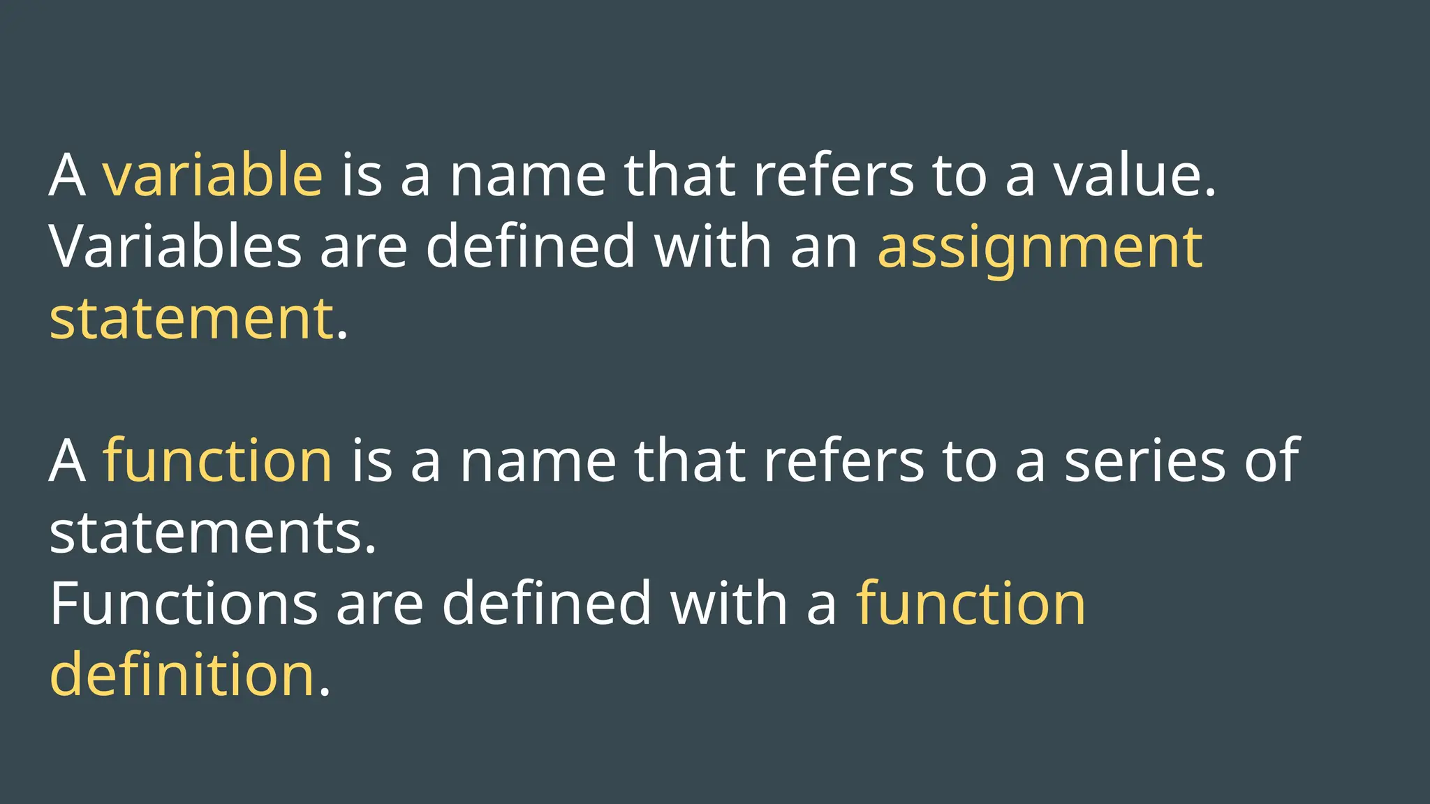 A variable is a name that refers to a value.
Variables are defined with an assignment
statement.
A function is a name that refers to a series of
statements.
Functions are defined with a function
definition.
 