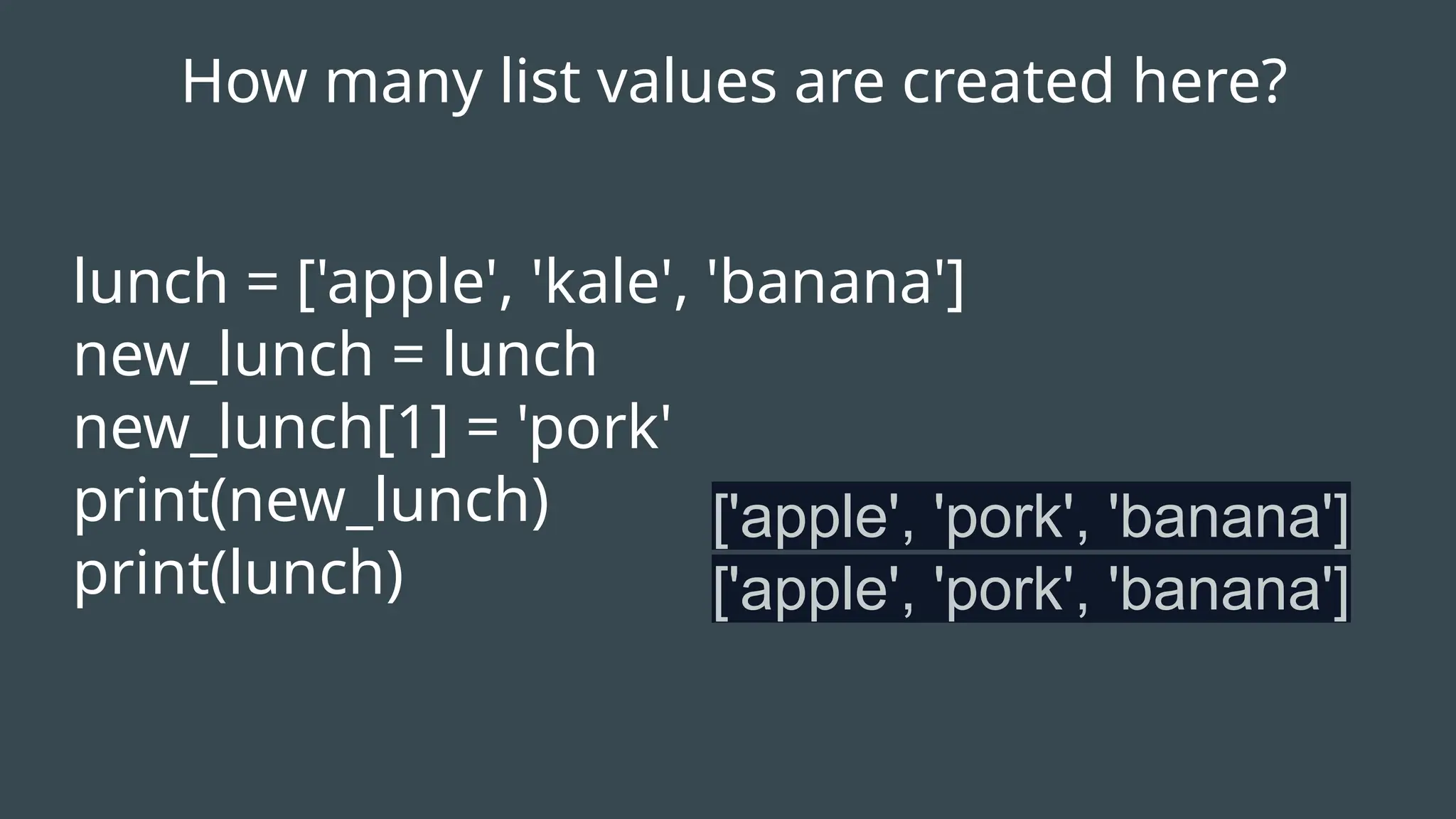lunch = ['apple', 'kale', 'banana']
new_lunch = lunch
new_lunch[1] = 'pork'
print(new_lunch)
print(lunch)
['apple', 'pork', 'banana']
['apple', 'pork', 'banana']
How many list values are created here?
 