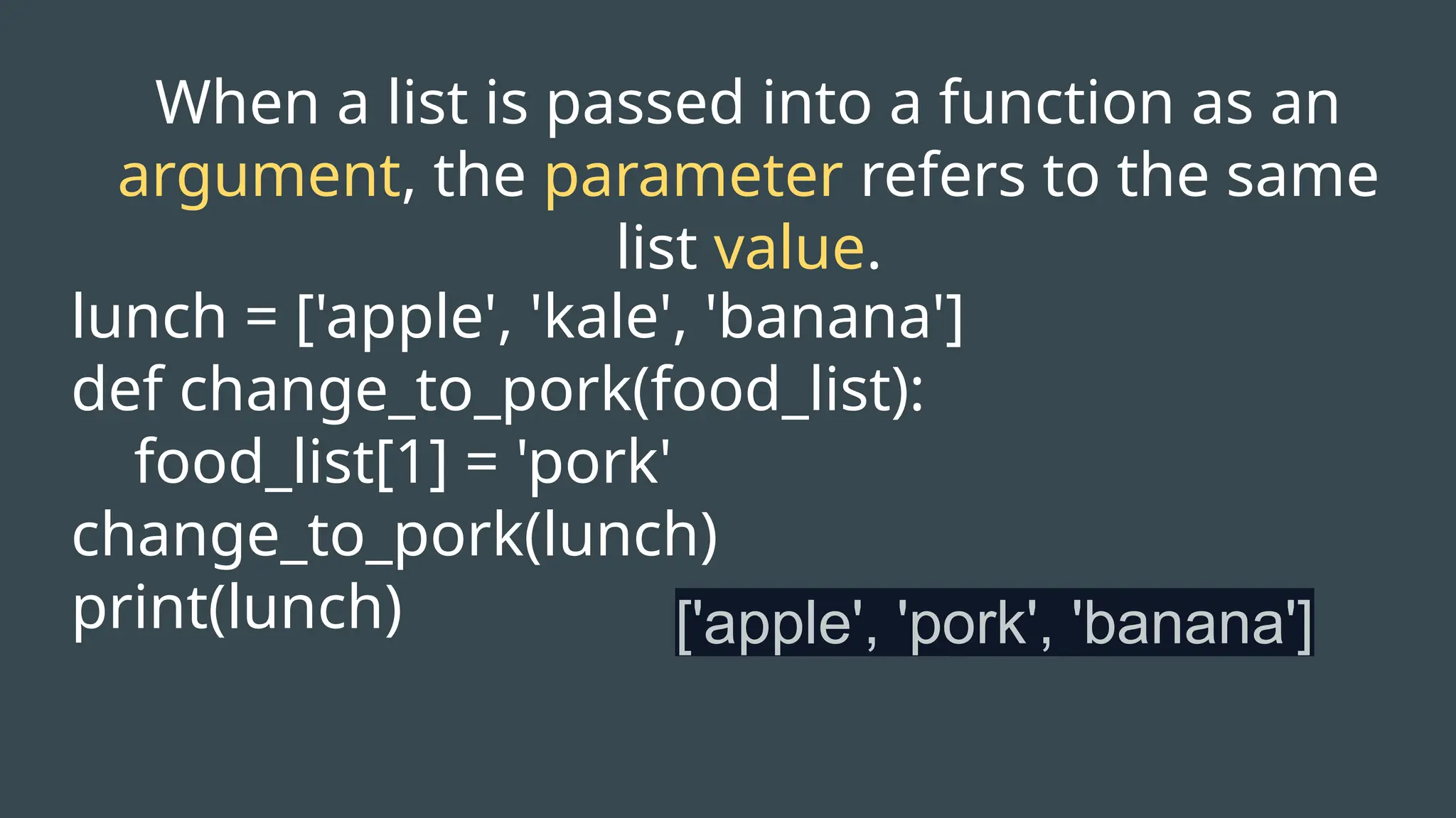 When a list is passed into a function as an
argument, the parameter refers to the same
list value.
lunch = ['apple', 'kale', 'banana']
def change_to_pork(food_list):
food_list[1] = 'pork'
change_to_pork(lunch)
print(lunch) ['apple', 'pork', 'banana']
 